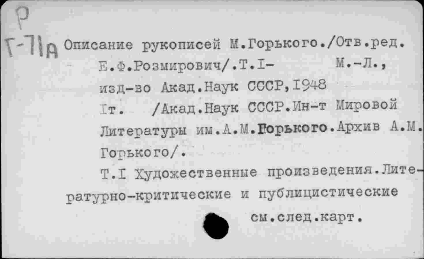 ﻿У:11й
Описание рукописей М.Горького./Отв.ред.
Е.Ф.Розмирович/.Т.1- М.-Л., изд-во Акад.Наук СССР,1948 Гт. /Акад.Наук СССР.Ин-т Мировой
Литературы им.А.М.Горького.Архив А.М Горького/.
Т.1 Художественные произведения.Лите ратурно-критические и публицистические
см.след.карт.